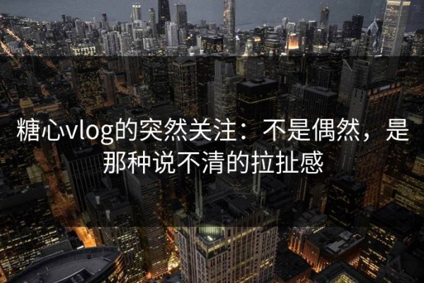 糖心vlog的突然关注：不是偶然，是那种说不清的拉扯感