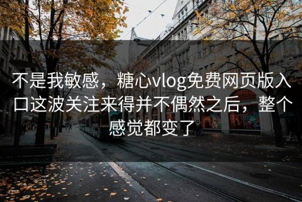 不是我敏感，糖心vlog免费网页版入口这波关注来得并不偶然之后，整个感觉都变了