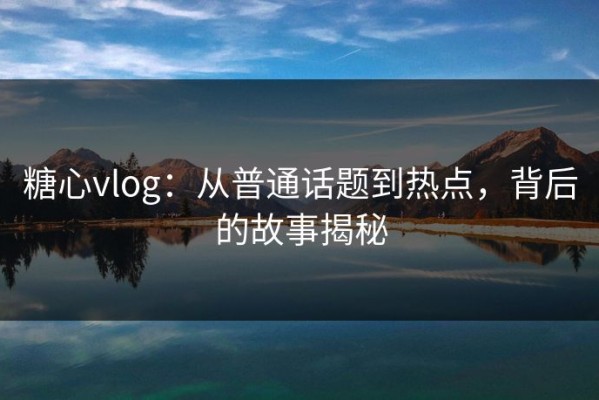 糖心vlog：从普通话题到热点，背后的故事揭秘