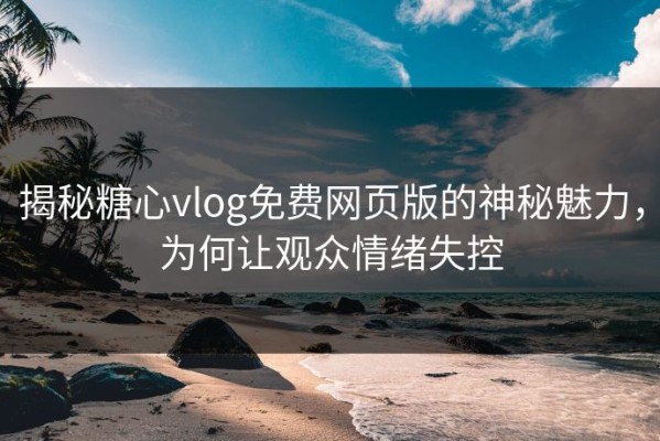 揭秘糖心vlog免费网页版的神秘魅力，为何让观众情绪失控