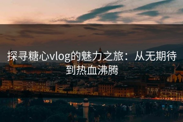探寻糖心vlog的魅力之旅：从无期待到热血沸腾