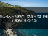 糖心vlog再现神作，热度再燃！你的心绪也在悄悽悄动