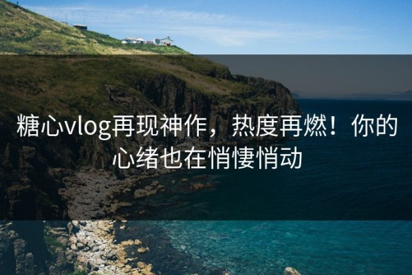 糖心vlog再现神作，热度再燃！你的心绪也在悄悽悄动