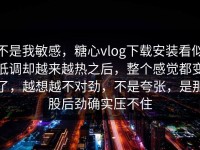 不是我敏感，糖心vlog下载安装看似低调却越来越热之后，整个感觉都变了，越想越不对劲，不是夸张，是那股后劲确实压不住
