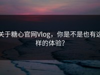 关于糖心官网Vlog，你是不是也有这样的体验？