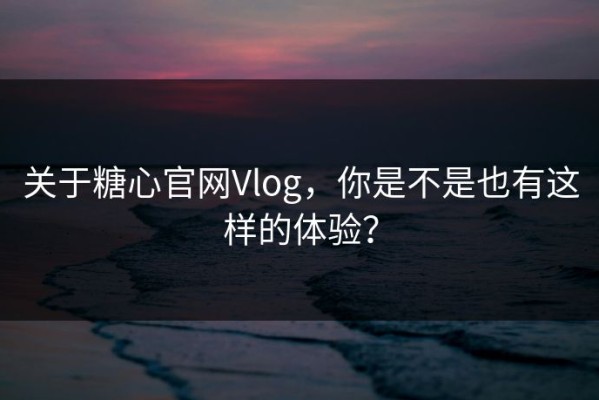 关于糖心官网Vlog，你是不是也有这样的体验？