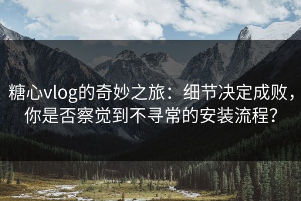 糖心vlog的奇妙之旅：细节决定成败，你是否察觉到不寻常的安装流程？