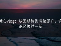 糖心vlog：从无期待到情绪飙升，评论区焕然一新