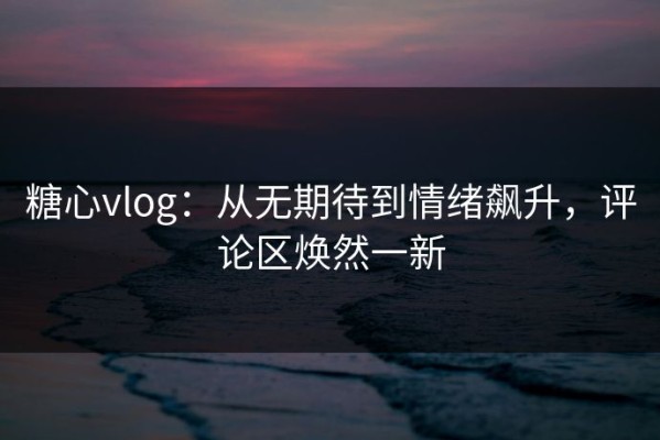 糖心vlog：从无期待到情绪飙升，评论区焕然一新