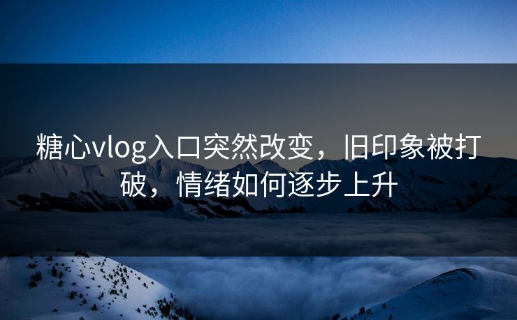 糖心vlog入口突然改变，旧印象被打破，情绪如何逐步上升