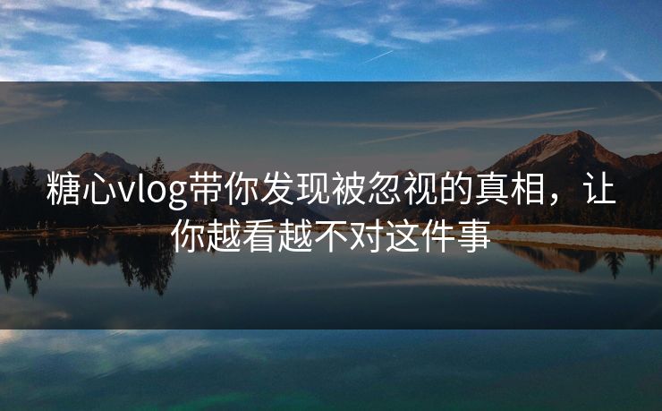 糖心vlog带你发现被忽视的真相，让你越看越不对这件事