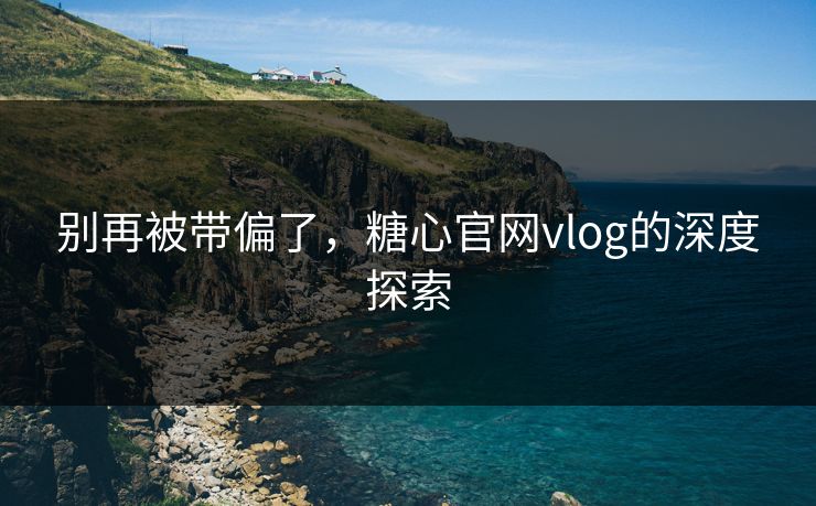 别再被带偏了，糖心官网vlog的深度探索