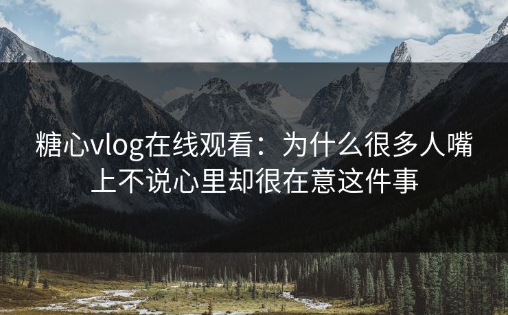 糖心vlog在线观看：为什么很多人嘴上不说心里却很在意这件事