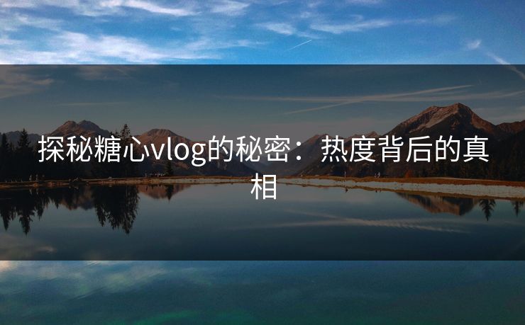 探秘糖心vlog的秘密：热度背后的真相
