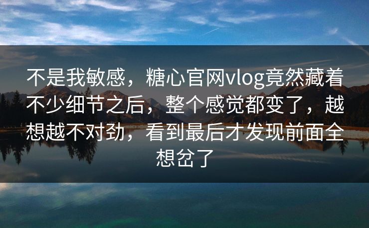 不是我敏感，糖心官网vlog竟然藏着不少细节之后，整个感觉都变了，越想越不对劲，看到最后才发现前面全想岔了