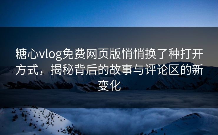 糖心vlog免费网页版悄悄换了种打开方式，揭秘背后的故事与评论区的新变化