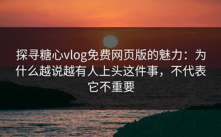 探寻糖心vlog免费网页版的魅力：为什么越说越有人上头这件事，不代表它不重要