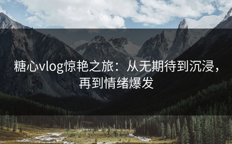 糖心vlog惊艳之旅：从无期待到沉浸，再到情绪爆发