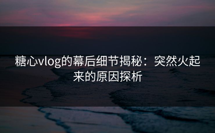 糖心vlog的幕后细节揭秘：突然火起来的原因探析