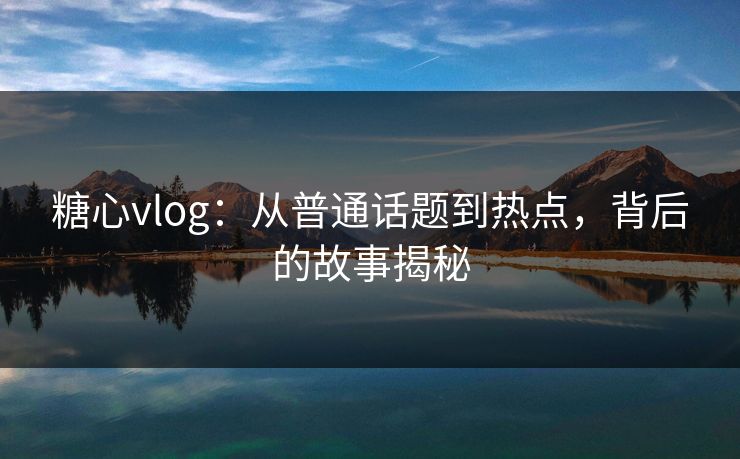 糖心vlog：从普通话题到热点，背后的故事揭秘