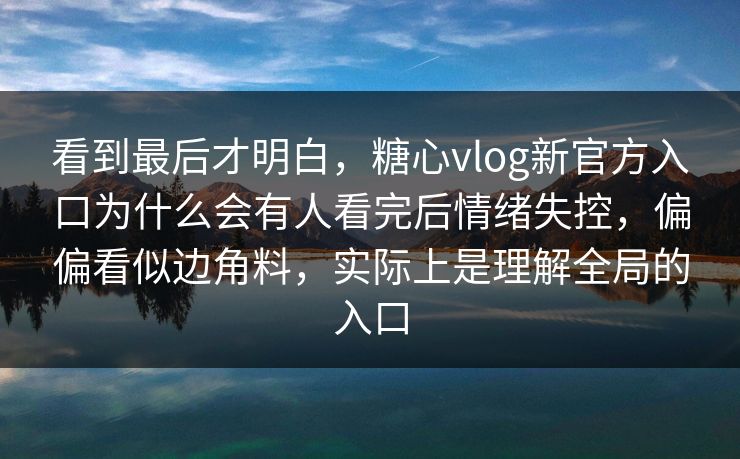 看到最后才明白，糖心vlog新官方入口为什么会有人看完后情绪失控，偏偏看似边角料，实际上是理解全局的入口