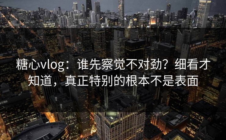 糖心vlog：谁先察觉不对劲？细看才知道，真正特别的根本不是表面