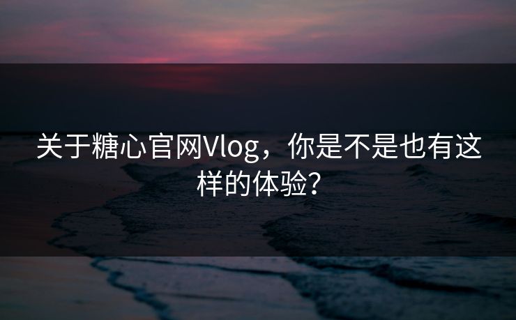 关于糖心官网Vlog,你是不是也有这样的体验? 关于糖心官网Vlog,你是不是也有这样的体验?