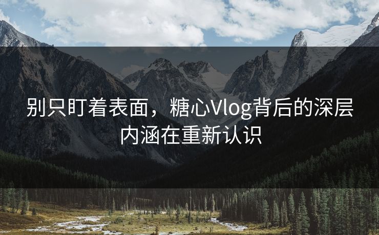 别只盯着表面，糖心Vlog背后的深层内涵在重新认识