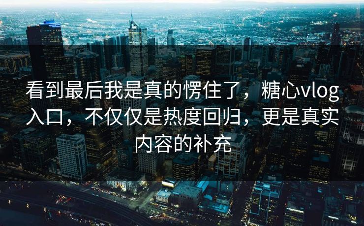 看到最后我是真的愣住了，糖心vlog入口，不仅仅是热度回归，更是真实内容的补充