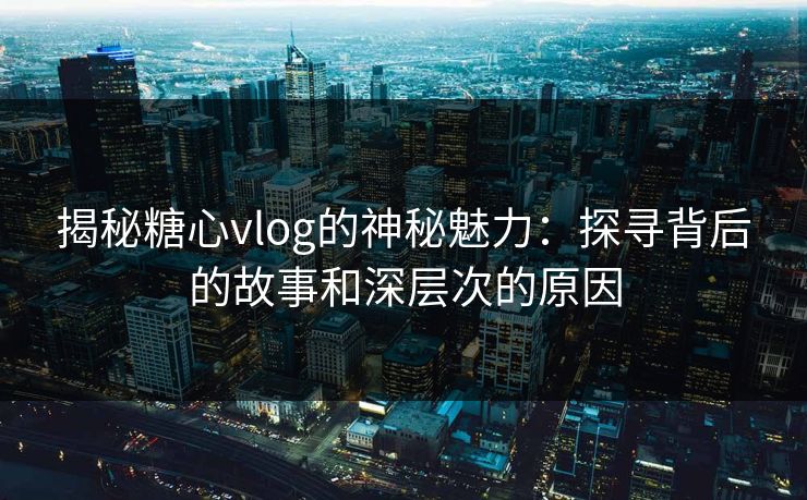 揭秘糖心vlog的神秘魅力：探寻背后的故事和深层次的原因