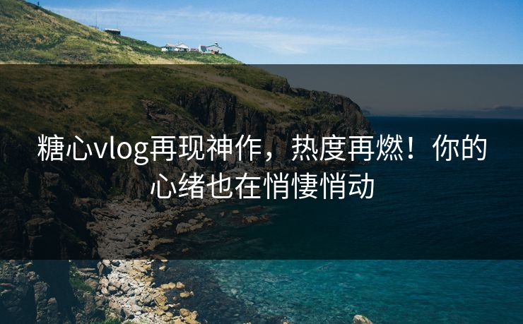 糖心vlog再现神作，热度再燃！你的心绪也在悄悽悄动