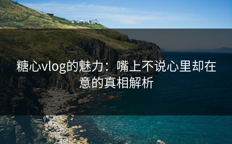 糖心vlog的魅力:嘴上不说心里却在意的真相解析 糖心vlog的魅力:嘴上不说心里却在意的真相解析