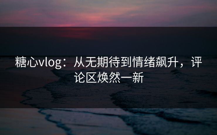 糖心vlog：从无期待到情绪飙升，评论区焕然一新