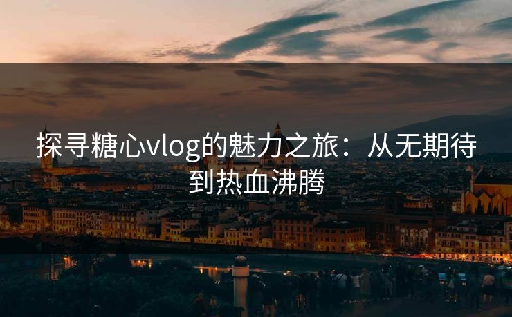 探寻糖心vlog的魅力之旅：从无期待到热血沸腾