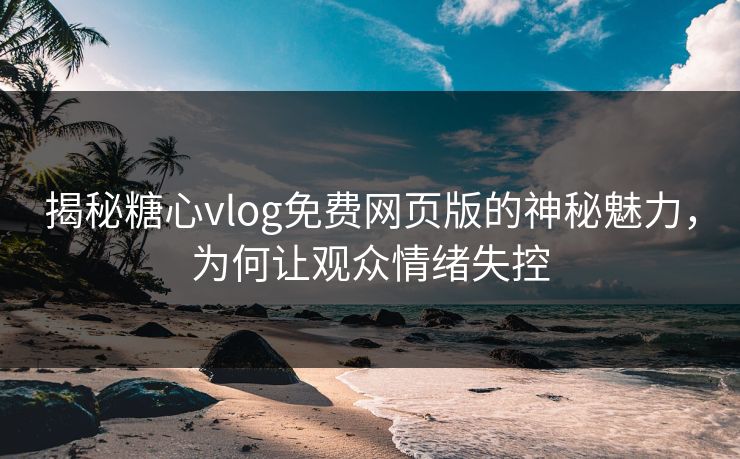 揭秘糖心vlog免费网页版的神秘魅力,为何让观众情绪失控 揭秘糖心vlog免费网页版的神秘魅力,为何让观众情绪失控