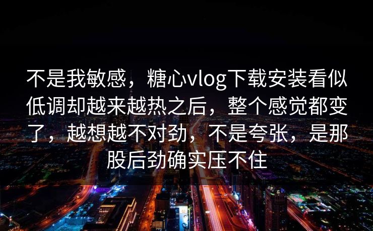不是我敏感，糖心vlog下载安装看似低调却越来越热之后，整个感觉都变了，越想越不对劲，不是夸张，是那股后劲确实压不住