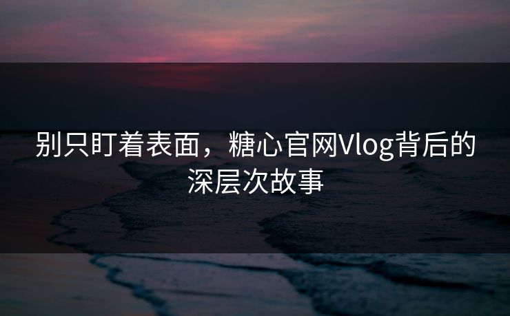 别只盯着表面，糖心官网Vlog背后的深层次故事