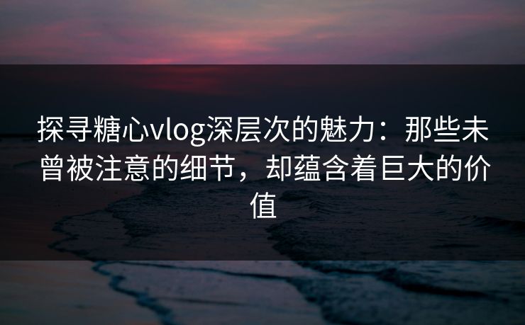 探寻糖心vlog深层次的魅力：那些未曾被注意的细节，却蕴含着巨大的价值