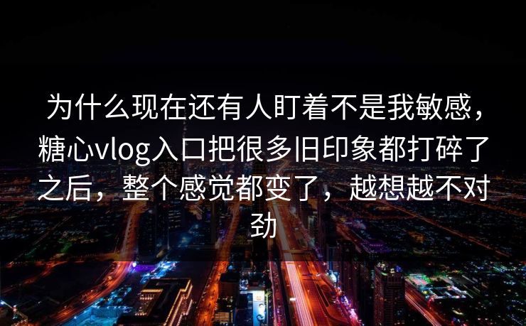 为什么现在还有人盯着不是我敏感，糖心vlog入口把很多旧印象都打碎了之后，整个感觉都变了，越想越不对劲
