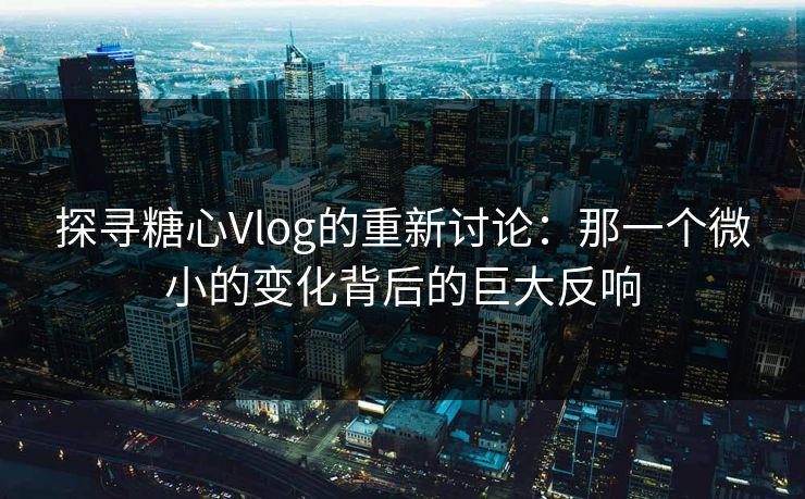 探寻糖心Vlog的重新讨论：那一个微小的变化背后的巨大反响