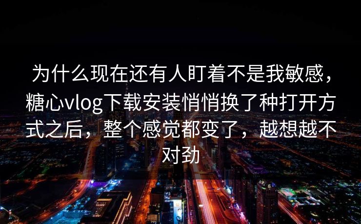 为什么现在还有人盯着不是我敏感，糖心vlog下载安装悄悄换了种打开方式之后，整个感觉都变了，越想越不对劲
