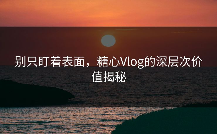 别只盯着表面，糖心Vlog的深层次价值揭秘