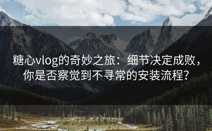 糖心vlog的奇妙之旅：细节决定成败，你是否察觉到不寻常的安装流程？