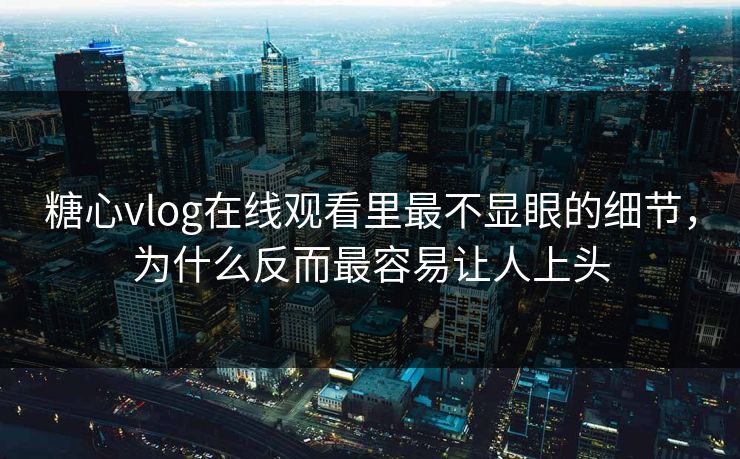 糖心vlog在线观看里最不显眼的细节，为什么反而最容易让人上头