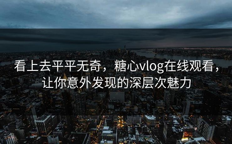 看上去平平无奇，糖心vlog在线观看，让你意外发现的深层次魅力