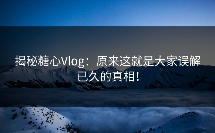 揭秘糖心Vlog：原来这就是大家误解已久的真相！