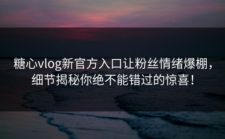 糖心vlog新官方入口让粉丝情绪爆棚，细节揭秘你绝不能错过的惊喜！