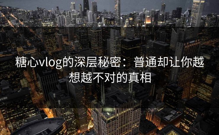 糖心vlog的深层秘密：普通却让你越想越不对的真相