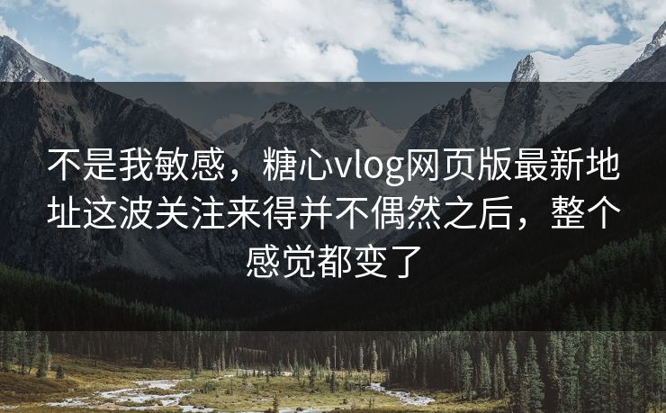 不是我敏感，糖心vlog网页版最新地址这波关注来得并不偶然之后，整个感觉都变了