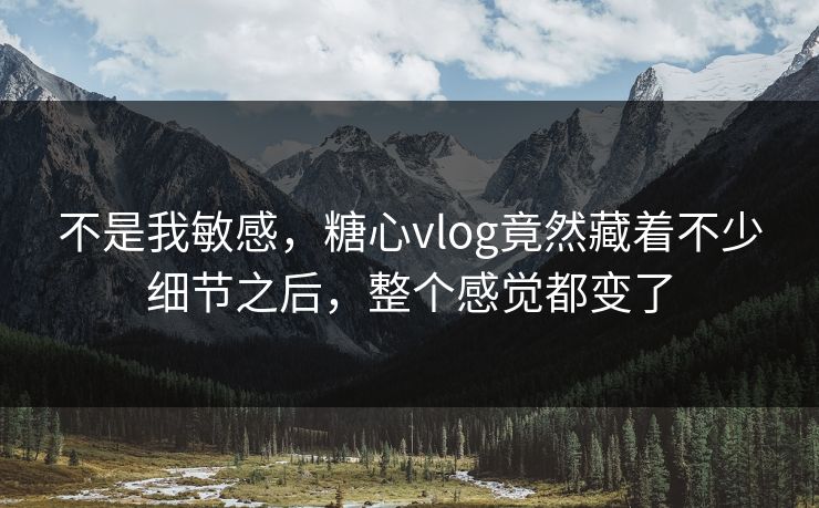 不是我敏感，糖心vlog竟然藏着不少细节之后，整个感觉都变了